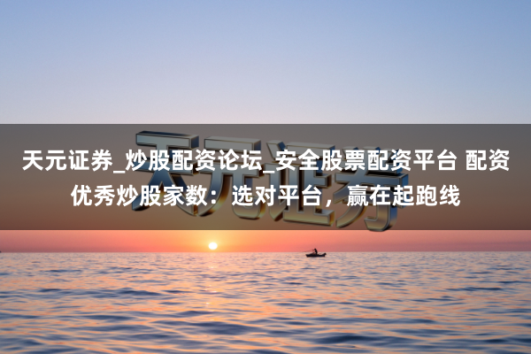 天元证券_炒股配资论坛_安全股票配资平台 配资优秀炒股家数：选对平台，赢在起跑线
