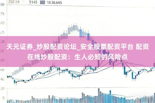 天元证券_炒股配资论坛_安全股票配资平台 配资在线炒股配资：生人必知的风险点