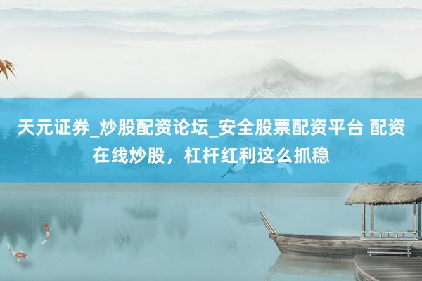 天元证券_炒股配资论坛_安全股票配资平台 配资在线炒股，杠杆红利这么抓稳