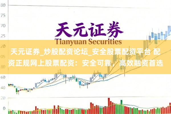 天元证券_炒股配资论坛_安全股票配资平台 配资正规网上股票配资：安全可靠，高效融资首选