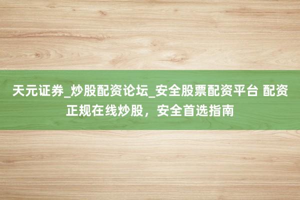 天元证券_炒股配资论坛_安全股票配资平台 配资正规在线炒股，安全首选指南