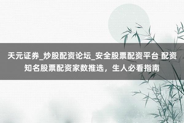 天元证券_炒股配资论坛_安全股票配资平台 配资知名股票配资家数推选，生人必看指南