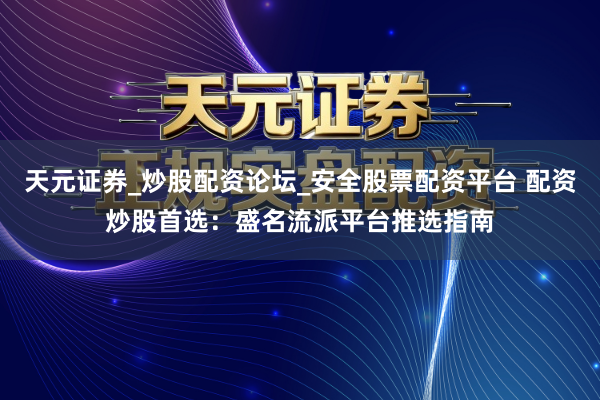 天元证券_炒股配资论坛_安全股票配资平台 配资炒股首选：盛名流派平台推选指南
