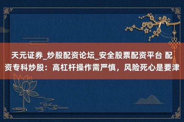 天元证券_炒股配资论坛_安全股票配资平台 配资专科炒股：高杠杆操作需严慎，风险死心是要津