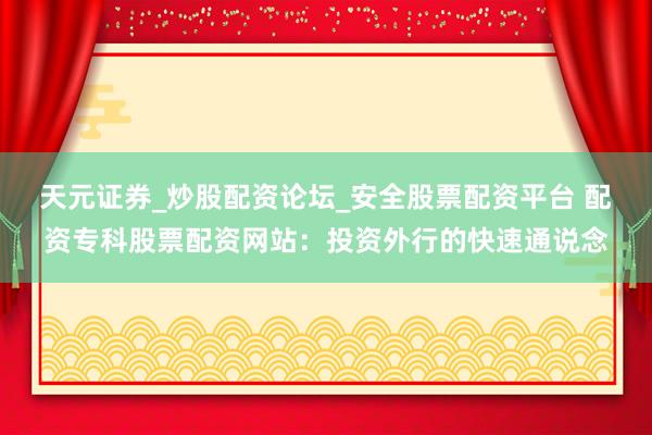 天元证券_炒股配资论坛_安全股票配资平台 配资专科股票配资网站：投资外行的快速通说念