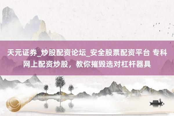 天元证券_炒股配资论坛_安全股票配资平台 专科网上配资炒股，教你摧毁选对杠杆器具