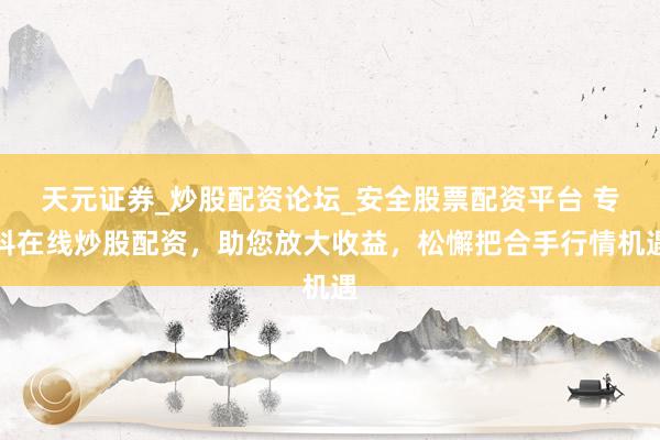 天元证券_炒股配资论坛_安全股票配资平台 专科在线炒股配资，助您放大收益，松懈把合手行情机遇