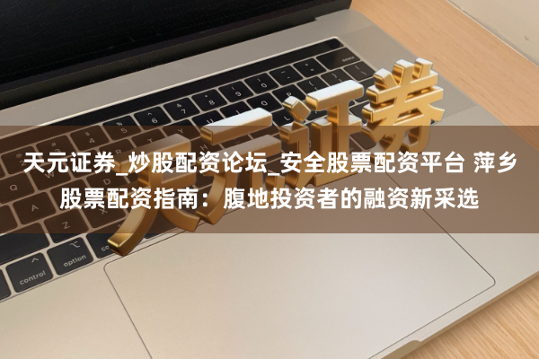 天元证券_炒股配资论坛_安全股票配资平台 萍乡股票配资指南：腹地投资者的融资新采选