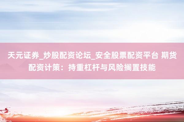 天元证券_炒股配资论坛_安全股票配资平台 期货配资计策：持重杠杆与风险搁置技能