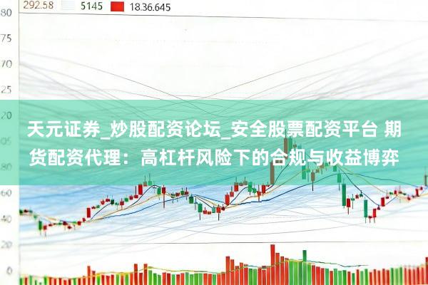 天元证券_炒股配资论坛_安全股票配资平台 期货配资代理：高杠杆风险下的合规与收益博弈