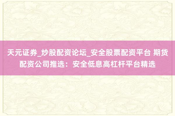 天元证券_炒股配资论坛_安全股票配资平台 期货配资公司推选：安全低息高杠杆平台精选