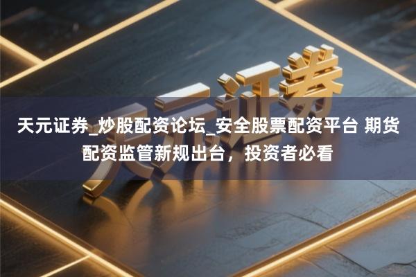 天元证券_炒股配资论坛_安全股票配资平台 期货配资监管新规出台，投资者必看