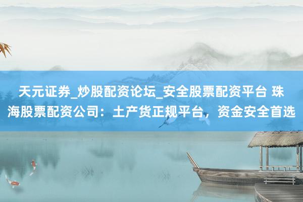 天元证券_炒股配资论坛_安全股票配资平台 珠海股票配资公司：土产货正规平台，资金安全首选