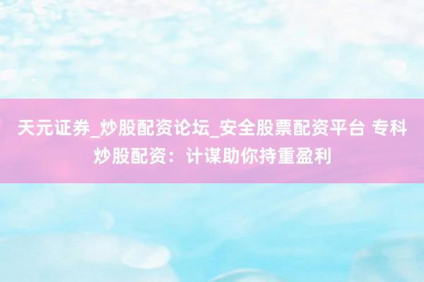 天元证券_炒股配资论坛_安全股票配资平台 专科炒股配资：计谋助你持重盈利