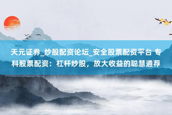 天元证券_炒股配资论坛_安全股票配资平台 专科股票配资：杠杆炒股，放大收益的聪慧遴荐