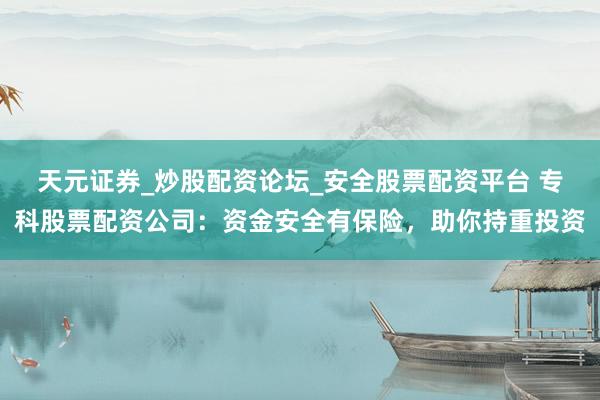 天元证券_炒股配资论坛_安全股票配资平台 专科股票配资公司：资金安全有保险，助你持重投资