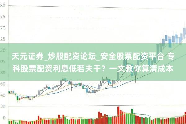 天元证券_炒股配资论坛_安全股票配资平台 专科股票配资利息低若夫干？一文教你算清成本