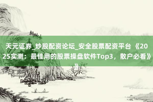 天元证券_炒股配资论坛_安全股票配资平台 《2025实测：最佳用的股票操盘软件Top3，散户必看》