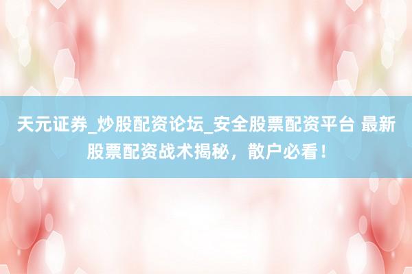天元证券_炒股配资论坛_安全股票配资平台 最新股票配资战术揭秘，散户必看！