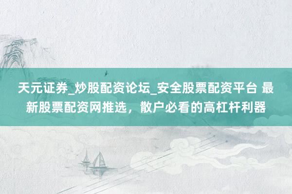 天元证券_炒股配资论坛_安全股票配资平台 最新股票配资网推选，散户必看的高杠杆利器