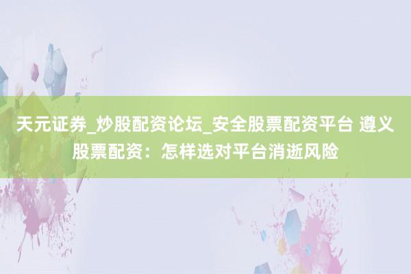 天元证券_炒股配资论坛_安全股票配资平台 遵义股票配资：怎样选对平台消逝风险