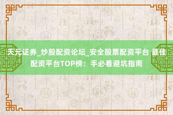 天元证券_炒股配资论坛_安全股票配资平台 最佳配资平台TOP榜：手必看避坑指南