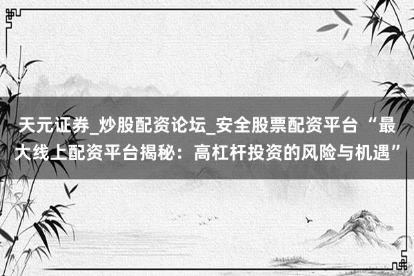 天元证券_炒股配资论坛_安全股票配资平台 “最大线上配资平台揭秘：高杠杆投资的风险与机遇”
