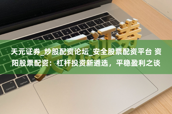 天元证券_炒股配资论坛_安全股票配资平台 资阳股票配资：杠杆投资新遴选，平稳盈利之谈