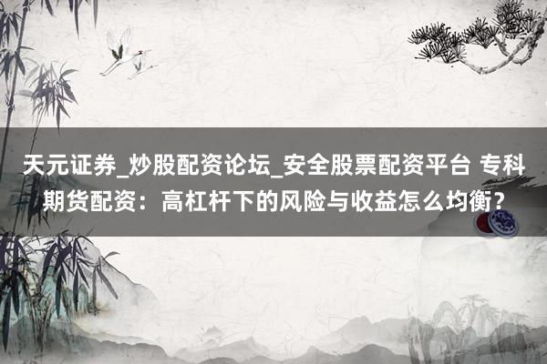 天元证券_炒股配资论坛_安全股票配资平台 专科期货配资：高杠杆下的风险与收益怎么均衡？