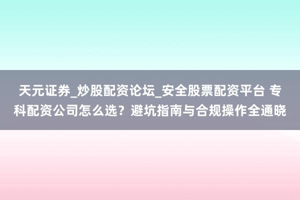 天元证券_炒股配资论坛_安全股票配资平台 专科配资公司怎么选？避坑指南与合规操作全通晓