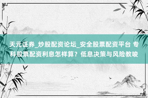 天元证券_炒股配资论坛_安全股票配资平台 专科股票配资利息怎样算？低息决策与风险教唆