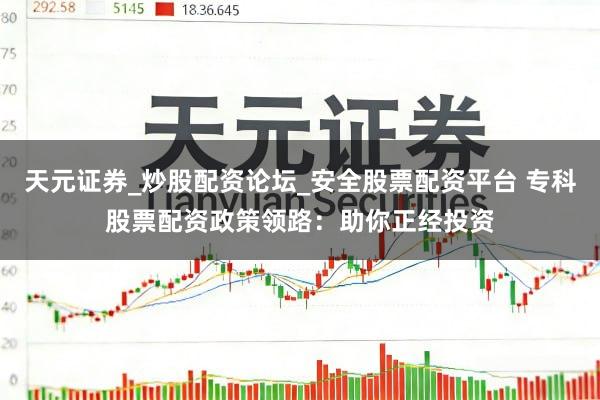 天元证券_炒股配资论坛_安全股票配资平台 专科股票配资政策领路：助你正经投资
