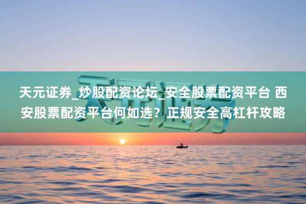 天元证券_炒股配资论坛_安全股票配资平台 西安股票配资平台何如选？正规安全高杠杆攻略