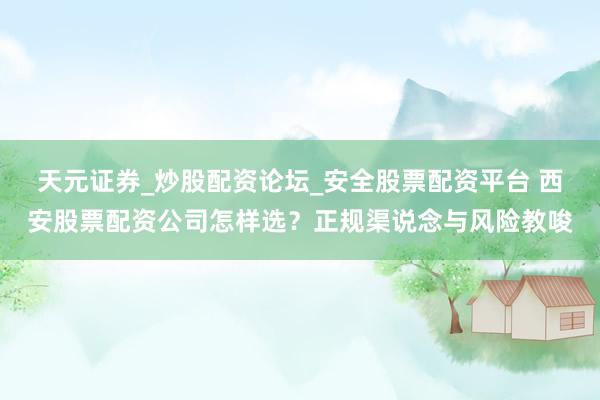 天元证券_炒股配资论坛_安全股票配资平台 西安股票配资公司怎样选？正规渠说念与风险教唆