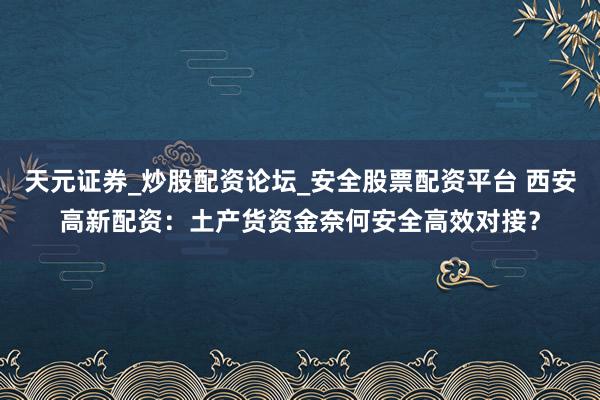 天元证券_炒股配资论坛_安全股票配资平台 西安高新配资：土产货资金奈何安全高效对接？