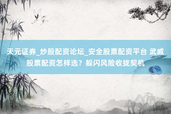 天元证券_炒股配资论坛_安全股票配资平台 武威股票配资怎样选？躲闪风险收拢契机