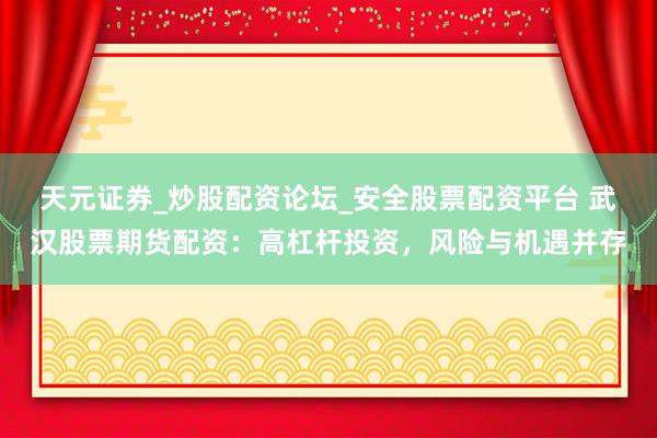天元证券_炒股配资论坛_安全股票配资平台 武汉股票期货配资：高杠杆投资，风险与机遇并存