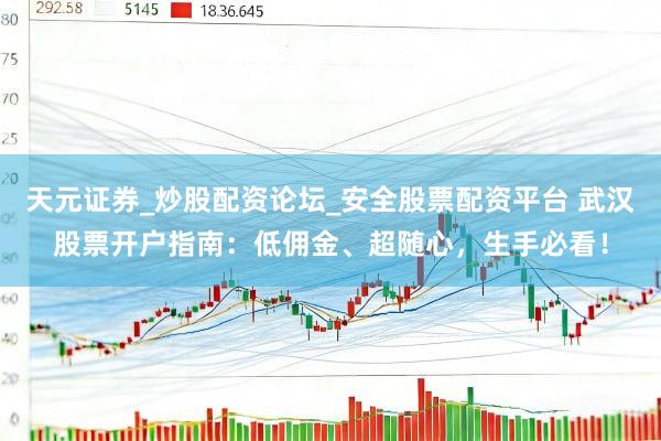 天元证券_炒股配资论坛_安全股票配资平台 武汉股票开户指南：低佣金、超随心，生手必看！