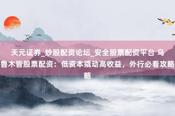 天元证券_炒股配资论坛_安全股票配资平台 乌鲁木皆股票配资：低资本撬动高收益，外行必看攻略