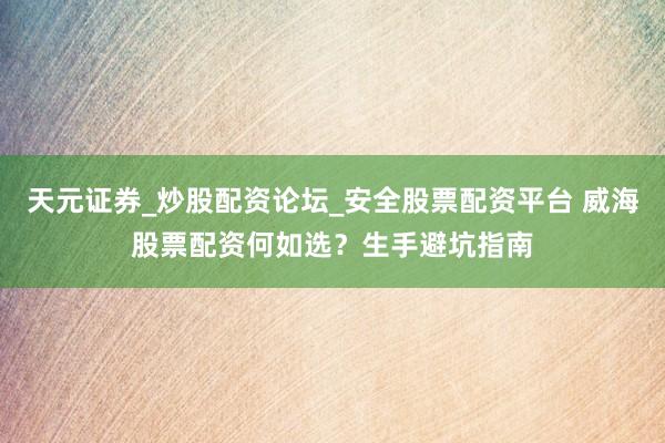 天元证券_炒股配资论坛_安全股票配资平台 威海股票配资何如选？生手避坑指南