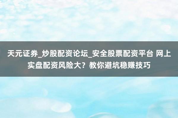 天元证券_炒股配资论坛_安全股票配资平台 网上实盘配资风险大？教你避坑稳赚技巧