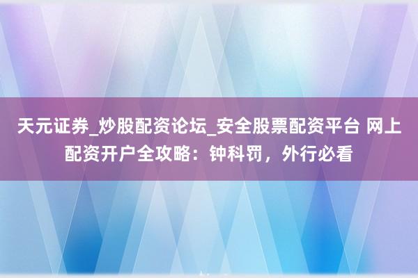 天元证券_炒股配资论坛_安全股票配资平台 网上配资开户全攻略：钟科罚，外行必看