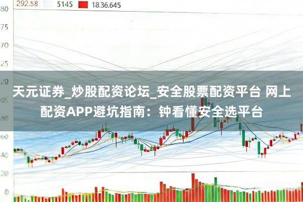 天元证券_炒股配资论坛_安全股票配资平台 网上配资APP避坑指南：钟看懂安全选平台