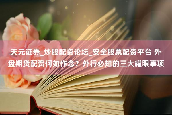天元证券_炒股配资论坛_安全股票配资平台 外盘期货配资何如作念？外行必知的三大耀眼事项