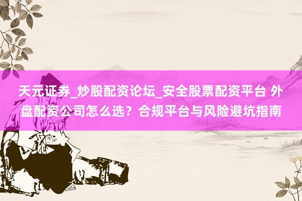 天元证券_炒股配资论坛_安全股票配资平台 外盘配资公司怎么选？合规平台与风险避坑指南