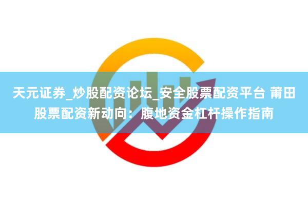 天元证券_炒股配资论坛_安全股票配资平台 莆田股票配资新动向：腹地资金杠杆操作指南