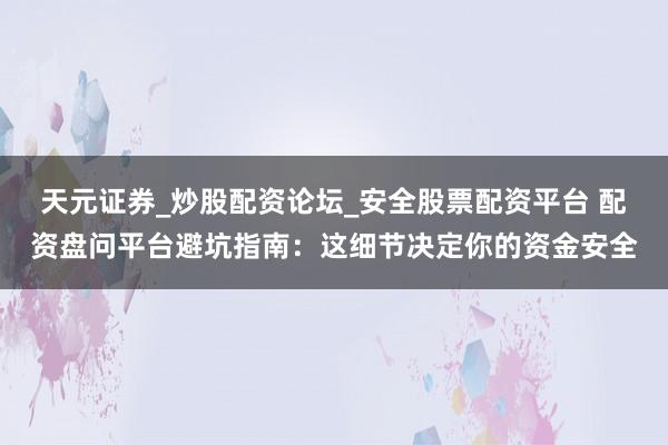 天元证券_炒股配资论坛_安全股票配资平台 配资盘问平台避坑指南：这细节决定你的资金安全