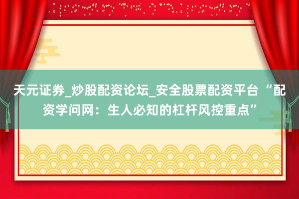 天元证券_炒股配资论坛_安全股票配资平台 “配资学问网：生人必知的杠杆风控重点”