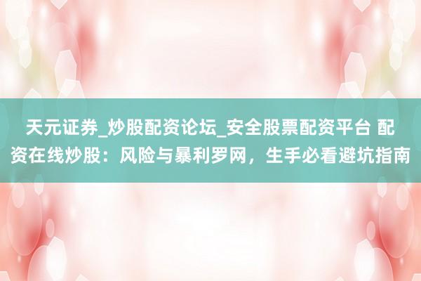 天元证券_炒股配资论坛_安全股票配资平台 配资在线炒股：风险与暴利罗网，生手必看避坑指南