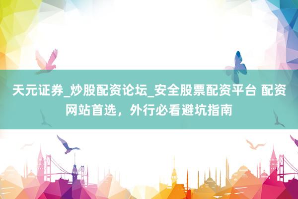 天元证券_炒股配资论坛_安全股票配资平台 配资网站首选，外行必看避坑指南